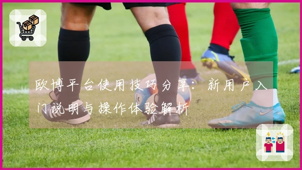 欧博平台使用技巧分享：新用户入门说明与操作体验解析